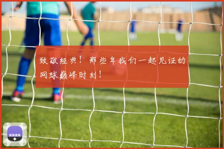 致敬经典！那些年我们一起见证的网球巅峰时刻！