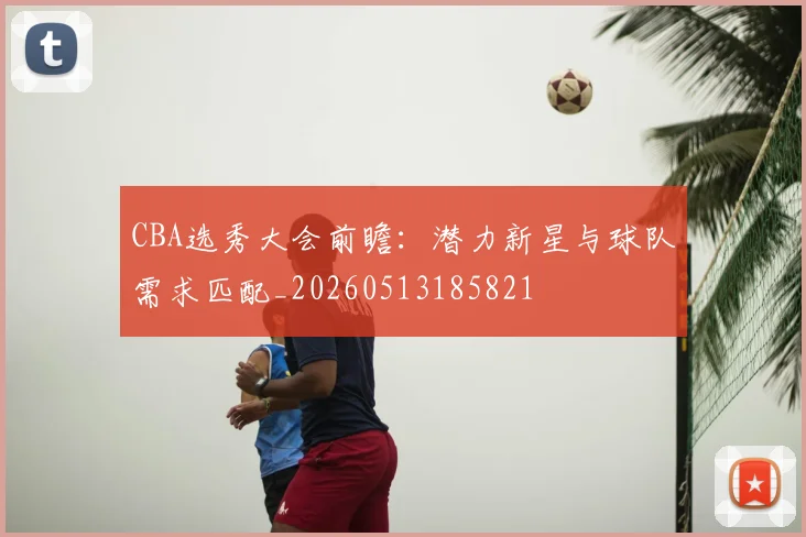 CBA选秀大会前瞻：潜力新星与球队需求匹配_20260513185821