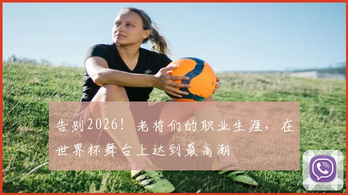 告别2026！老将们的职业生涯，在世界杯舞台上达到最高潮