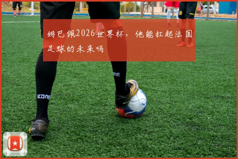 姆巴佩2026世界杯，他能扛起法国足球的未来吗