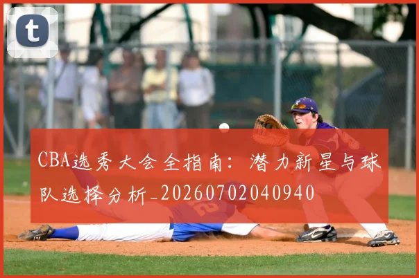 CBA选秀大会全指南：潜力新星与球队选择分析_20260702040940