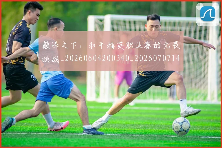 巅峰之下,和平精英职业赛的无畏挑战_20260604200340_20260707145811