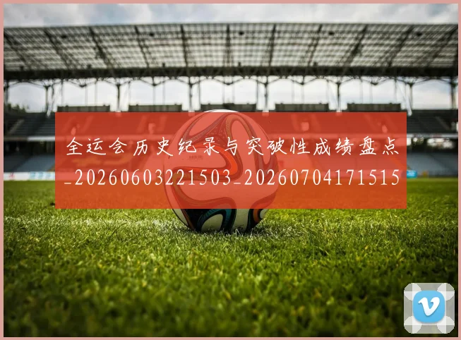 全运会历史纪录与突破性成绩盘点_20260603221503_20260704171515