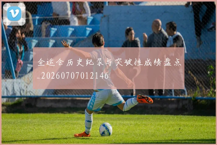 全运会历史纪录与突破性成绩盘点_20260707012146