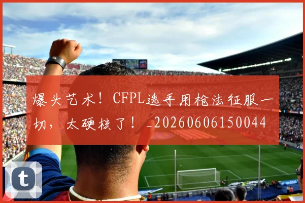 爆头艺术！CFPL选手用枪法征服一切，太硬核了！_20260606150044