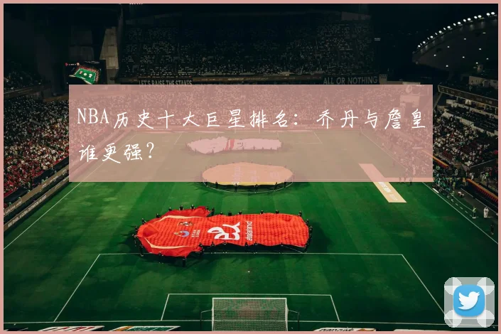 NBA历史十大巨星排名:乔丹与詹皇谁更强?