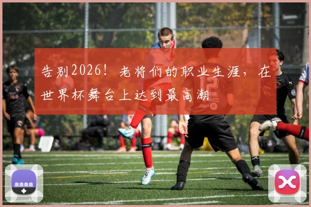 告别2026!老将们的职业生涯,在世界杯舞台上达到最高潮