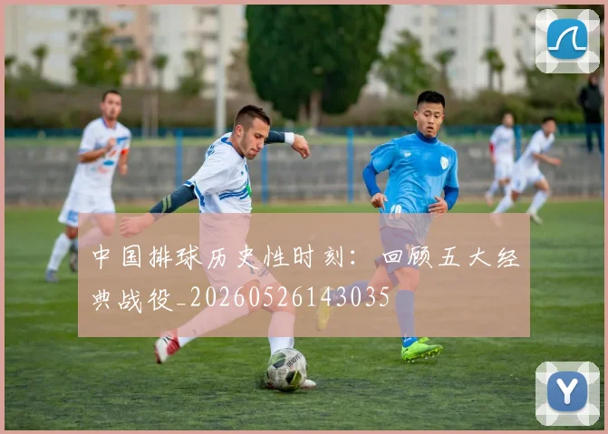 中国排球历史性时刻:回顾五大经典战役_20260526143035