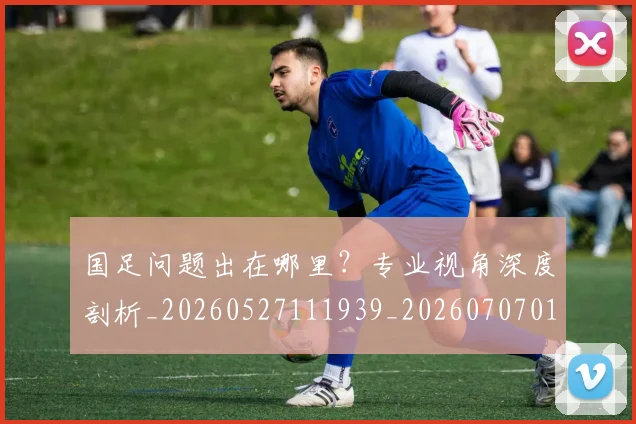 国足问题出在哪里?专业视角深度剖析_20260527111939_20260707015758