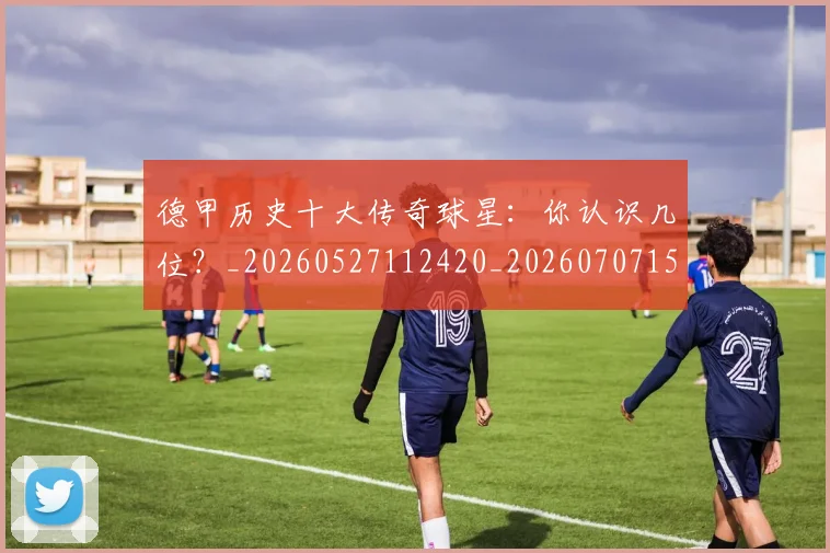 德甲历史十大传奇球星：你认识几位？_20260527112420_20260707153658