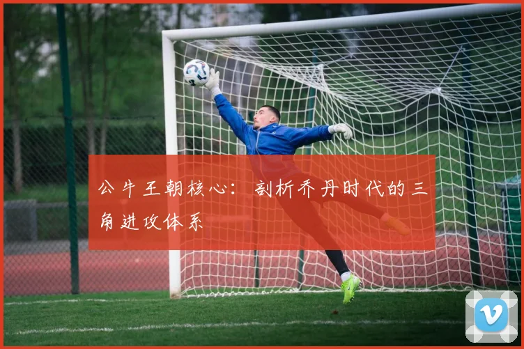 公牛王朝核心：剖析乔丹时代的三角进攻体系